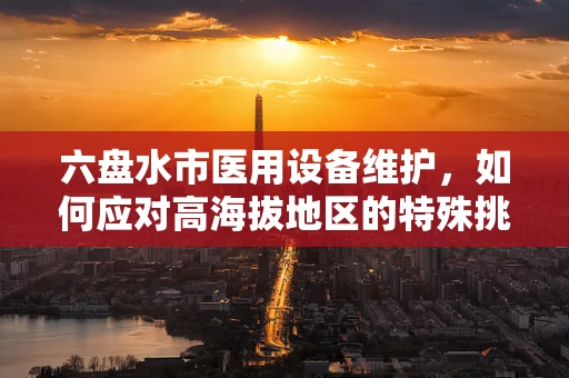 六盘水市医用设备维护，如何应对高海拔地区的特殊挑战？