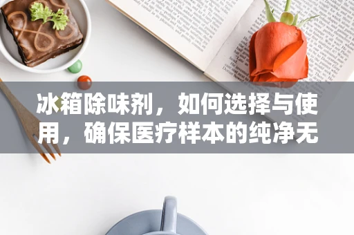 冰箱除味剂，如何选择与使用，确保医疗样本的纯净无虞？