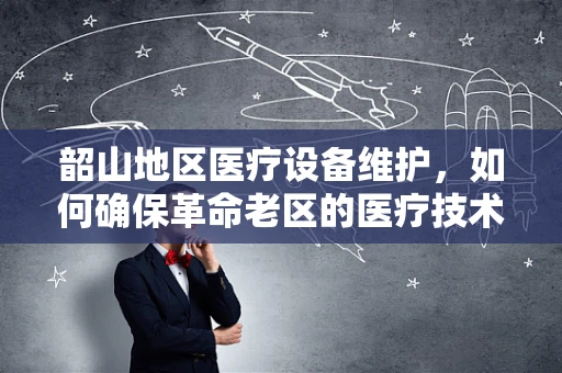 韶山地区医疗设备维护，如何确保革命老区的医疗技术‘不掉队’？