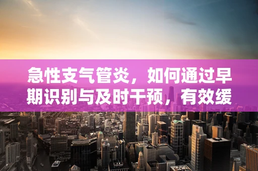 急性支气管炎，如何通过早期识别与及时干预，有效缓解患者症状？