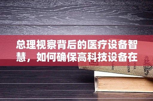 总理视察背后的医疗设备智慧，如何确保高科技设备在关键时刻不掉链子？