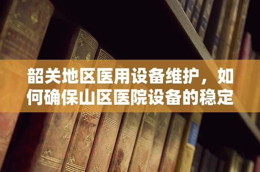 韶关地区医用设备维护，如何确保山区医院设备的稳定运行？