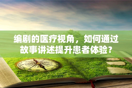 编剧的医疗视角，如何通过故事讲述提升患者体验？