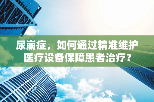 尿崩症，如何通过精准维护医疗设备保障患者治疗？