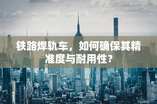 铁路焊轨车，如何确保其精准度与耐用性？