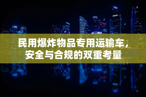 民用爆炸物品专用运输车，安全与合规的双重考量