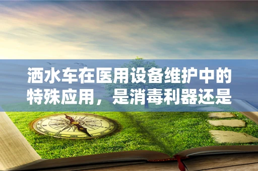 洒水车在医用设备维护中的特殊应用，是消毒利器还是多余之举？