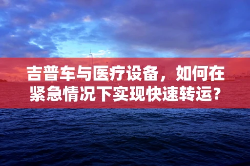 吉普车与医疗设备，如何在紧急情况下实现快速转运？