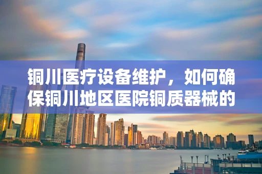 铜川医疗设备维护，如何确保铜川地区医院铜质器械的防腐蚀与高效运行？