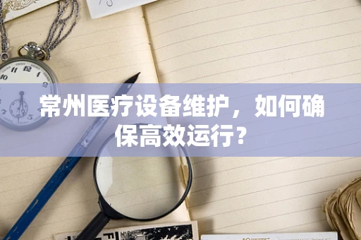 常州医疗设备维护，如何确保高效运行？