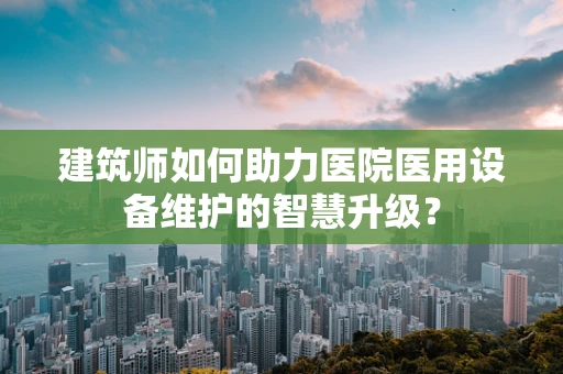 建筑师如何助力医院医用设备维护的智慧升级？