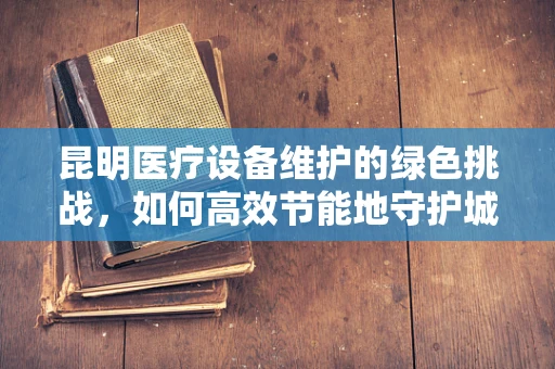 昆明医疗设备维护的绿色挑战，如何高效节能地守护城市健康？