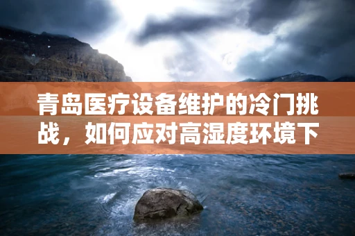 青岛医疗设备维护的冷门挑战，如何应对高湿度环境下的设备腐蚀？