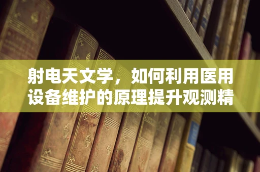 射电天文学，如何利用医用设备维护的原理提升观测精度？