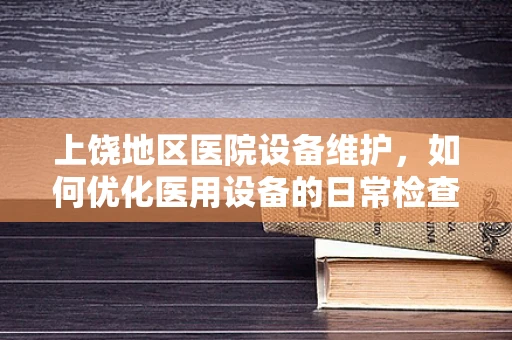 上饶地区医院设备维护，如何优化医用设备的日常检查与保养？