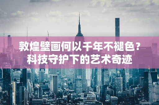 敦煌壁画何以千年不褪色？科技守护下的艺术奇迹