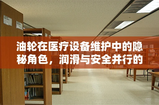 油轮在医疗设备维护中的隐秘角色，润滑与安全并行的关键