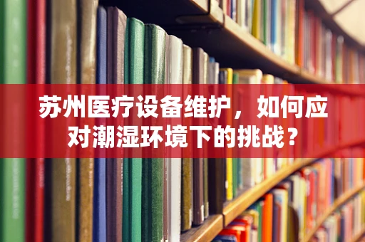 苏州医疗设备维护，如何应对潮湿环境下的挑战？